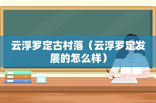 云浮罗定古村落（云浮罗定发展的怎么样）