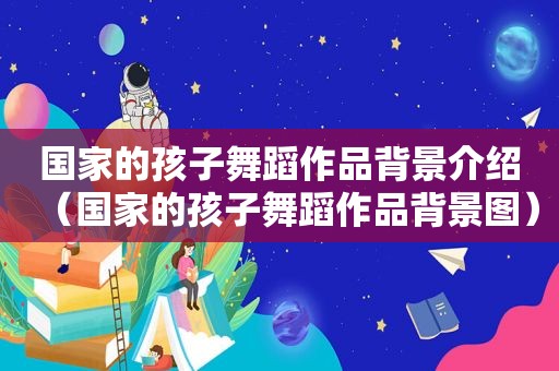 国家的孩子舞蹈作品背景介绍（国家的孩子舞蹈作品背景图）