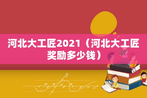 河北大工匠2021（河北大工匠奖励多少钱）