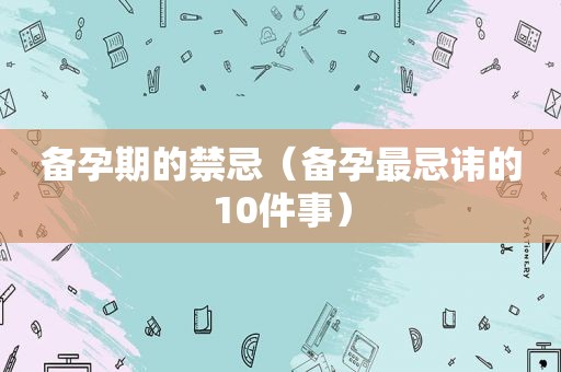 备孕期的禁忌（备孕最忌讳的10件事）