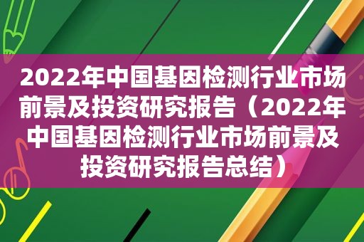 2022年中国基因检测行业市场前景及投资研究报告（2022年中国基因检测行业市场前景及投资研究报告总结）