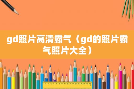 gd照片高清霸气（gd的照片霸气照片大全）