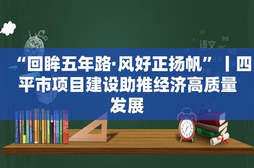 “回眸五年路·风好正扬帆”丨四平市项目建设助推经济高质量发展