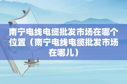 南宁电线电缆批发市场在哪个位置（南宁电线电缆批发市场在哪儿）