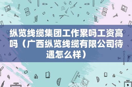 纵览线缆集团工作累吗工资高吗（广西纵览线缆有限公司待遇怎么样）