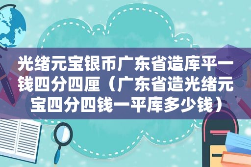 光绪元宝银币广东省造库平一钱四分四厘（广东省造光绪元宝四分四钱一平库多少钱）