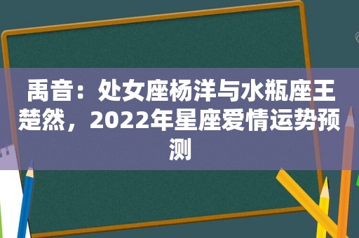 禹音：处女座杨洋与水瓶座王楚然，2022年星座爱情运势预测