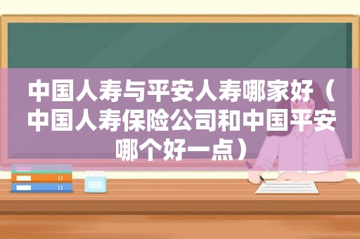 中国人寿与平安人寿哪家好（中国人寿保险公司和中国平安哪个好一点）