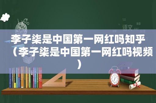 李子柒是中国第一网红吗知乎（李子柒是中国第一网红吗视频）