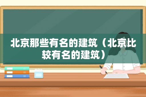 北京那些有名的建筑（北京比较有名的建筑）