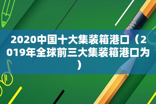 2020中国十大集装箱港口（2019年全球前三大集装箱港口为）