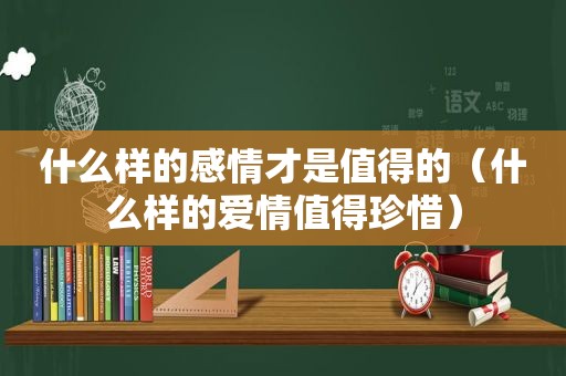 什么样的感情才是值得的（什么样的爱情值得珍惜）