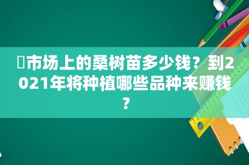 ​市场上的桑树苗多少钱？到2021年将种植哪些品种来赚钱？