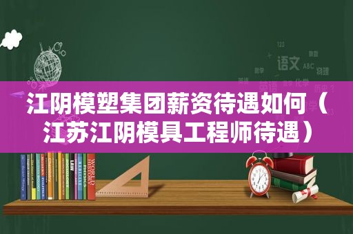 江阴模塑集团薪资待遇如何（江苏江阴模具工程师待遇）