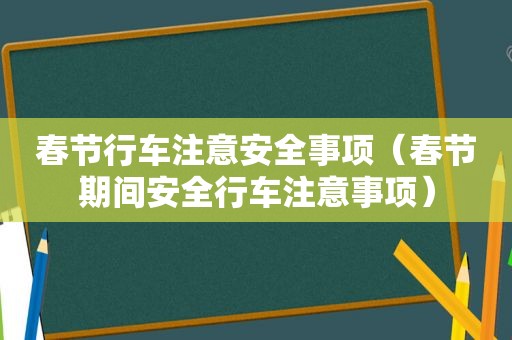 春节行车注意安全事项（春节期间安全行车注意事项）