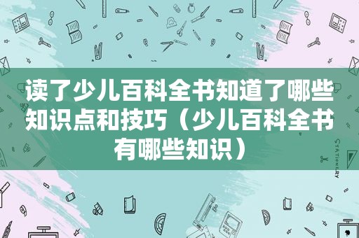 读了少儿百科全书知道了哪些知识点和技巧（少儿百科全书有哪些知识）