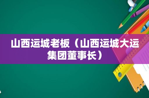 山西运城老板（山西运城大运集团董事长）