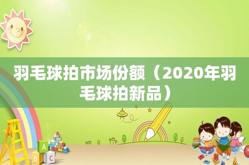 羽毛球拍市场份额（2020年羽毛球拍新品）