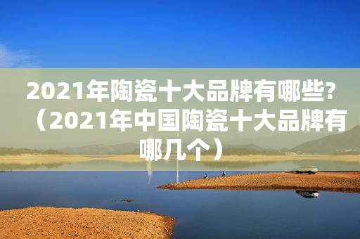 2021年陶瓷十大品牌有哪些?（2021年中国陶瓷十大品牌有哪几个）