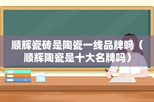 顺辉瓷砖是陶瓷一线品牌吗（顺辉陶瓷是十大名牌吗）