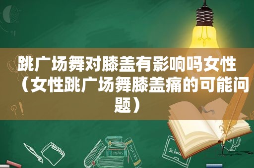 跳广场舞对膝盖有影响吗女性（女性跳广场舞膝盖痛的可能问题）