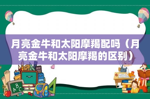 月亮金牛和太阳摩羯配吗（月亮金牛和太阳摩羯的区别）