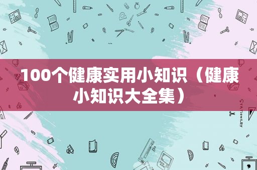 100个健康实用小知识（健康小知识大全集）