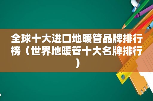 全球十大进口地暖管品牌排行榜（世界地暖管十大名牌排行）