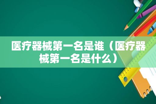 医疗器械第一名是谁（医疗器械第一名是什么）