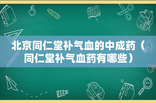 北京同仁堂补气血的中成药（同仁堂补气血药有哪些）