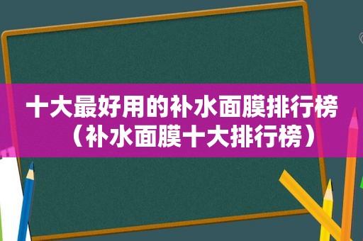 十大最好用的补水面膜排行榜（补水面膜十大排行榜）