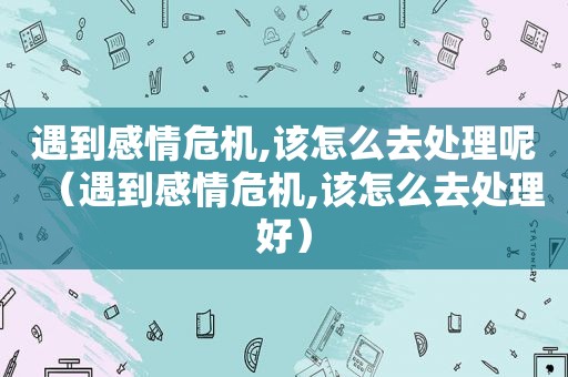 遇到感情危机,该怎么去处理呢（遇到感情危机,该怎么去处理好）