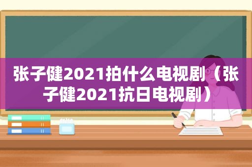 张子健2021拍什么电视剧（张子健2021抗日电视剧）