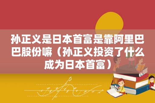 孙正义是日本首富是靠阿里巴巴股份嘛（孙正义投资了什么成为日本首富）