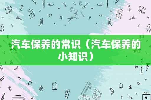 汽车保养的常识（汽车保养的小知识）