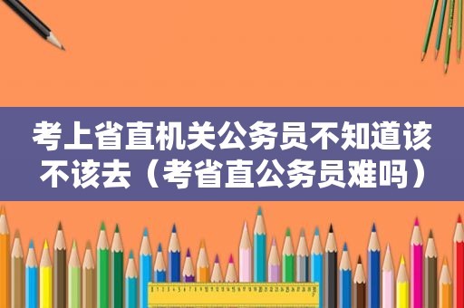 考上省直机关公务员不知道该不该去（考省直公务员难吗）