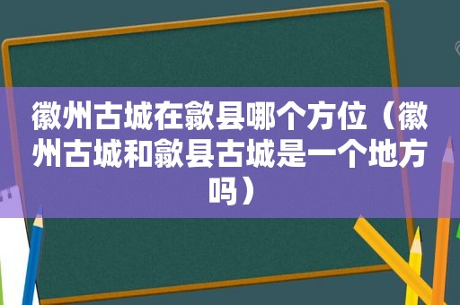 徽州古城在歙县哪个方位（徽州古城和歙县古城是一个地方吗）