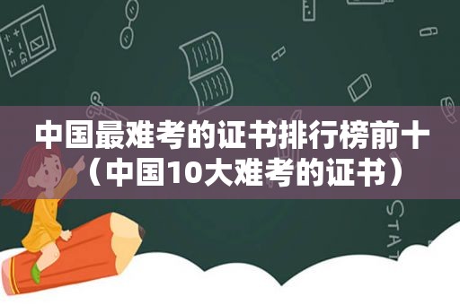 中国最难考的证书排行榜前十（中国10大难考的证书）