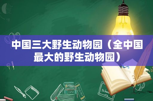 中国三大野生动物园（全中国最大的野生动物园）