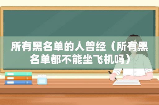 所有黑名单的人曾经（所有黑名单都不能坐飞机吗）