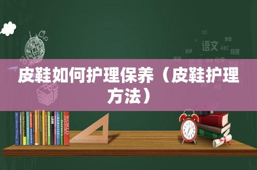 皮鞋如何护理保养（皮鞋护理方法）