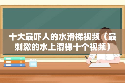 十大最吓人的水滑梯视频（最 *** 的水上滑梯十个视频）