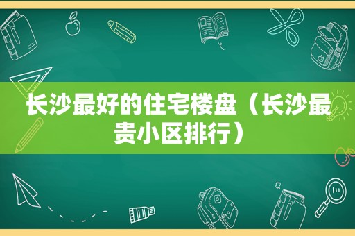 长沙最好的住宅楼盘（长沙最贵小区排行）