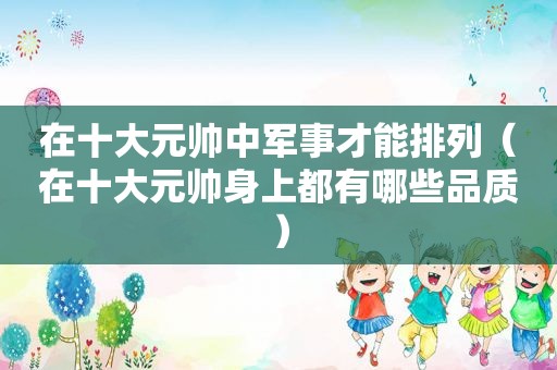 在十大元帅中军事才能排列（在十大元帅身上都有哪些品质）