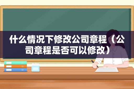 什么情况下修改公司章程（公司章程是否可以修改）