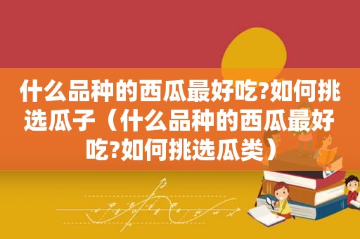 什么品种的西瓜最好吃?如何挑选瓜子（什么品种的西瓜最好吃?如何挑选瓜类）