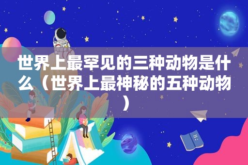 世界上最罕见的三种动物是什么（世界上最神秘的五种动物）