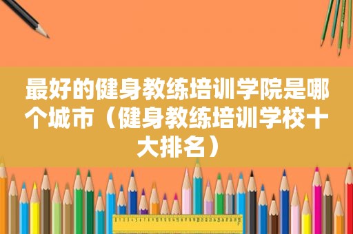 最好的健身教练培训学院是哪个城市（健身教练培训学校十大排名）