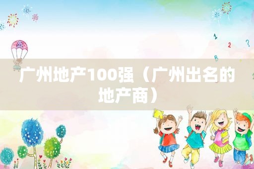 广州地产100强（广州出名的地产商）