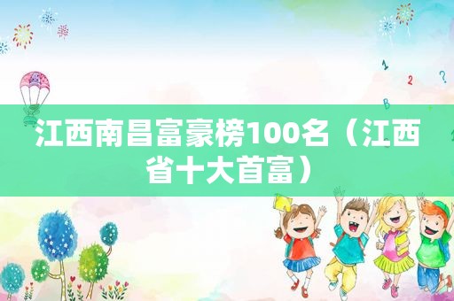 江西南昌富豪榜100名（江西省十大首富）